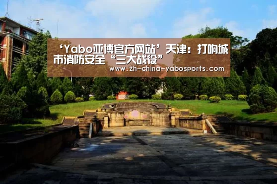 ‘Yabo亚博官方网站’天津:打响城市消防安全“三大战役”